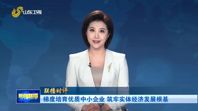 梯度培育优质中小企业 筑牢实体经济发展根基【联播时评】