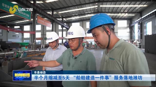 半个月缩减至5天 “船舶建造一件事”服务落地潍坊【市县动态】