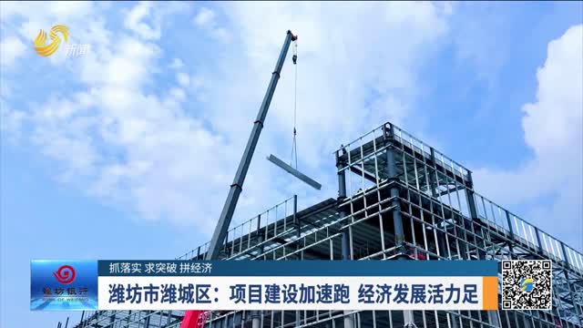 【抓落实 求突破 拼经济】潍坊市潍城区：项目建设加速跑 经济发展活力足