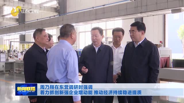 周乃翔在东营调研时强调 着力抓创新强企业增动能 推动经济持续稳进提质